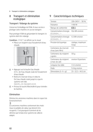 82
8 Transport et élimination écologique
8 Transport et élimination
écologique
Transport / Vidange du système
Conservez l'emballage de l'ENA. Il vous servira à
protéger votre machine en cas de transport.
Pour protéger l’ENA du gel pendant le transport, le
système doit être vidangé.
Condition : PRET est affiché sur le visuel.
T Placez un récipient sous l'écoulement d'eau
chaude.
m T Appuyez sur la touche Eau chaude.
EAU, de l'eau chaude coule de l'écoulement
d'eau chaude.
T Retirez le réservoir d'eau et videz-le.
De l'eau chaude coule jusqu'à ce que le
système soit vide.
REMPLIR RESERVOIR
Q T Pressez la touche Marche/Arrêt pour éteindre
la machine.
Elimination
Eliminez les anciennes machines dans le respect de
l'environnement.
H
Les anciennes machines contiennent des maté-
riaux recyclables de valeur qui doivent être
récupérés. C'est pourquoi il convient de les
éliminer par le biais d'un système de collecte
adapté.
micro 9
9 Caractéristiques techniques
Tension 220–240 V ~, 50 Hz
Puissance 1 450 W
Marque de conformité A S
Consommation d’énergie
ECONOM. -
10,6 Wh environ
Consommation d’énergie
ECONOM. p
4,3 Wh environ
Pression de la pompe statique, maximum
15 bar
Contenance du réservoir
d’eau (sans filtre)
1,1 l
Contenance du récipient
à grains
125 g
Contenance du récipient
à marc de café
environ 10 portions
Longueur du câble 1,1 m environ
Poids 9,4 kg environ
Dimensions (l × h × p) 23 × 32,3 × 44,5 cm
 