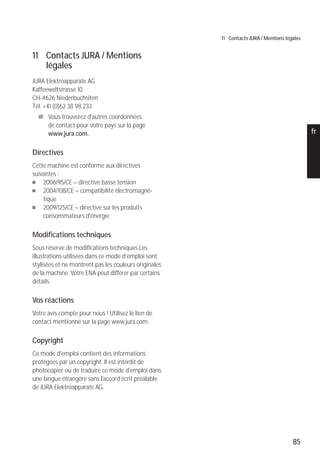 85
pt
es
nl
it
fr
ru
en
de
11 Contacts JURA / Mentions légales
11 Contacts JURA / Mentions
légales
JURA Elektroapparate AG
Kaffeeweltstrasse 10
CH-4626 Niederbuchsiten
Tél. +41 (0)62 38 98 233
@ Vous trouverez d'autres coordonnées
de contact pour votre pays sur la page
www.jura.com.
Directives
Cette machine est conforme aux directives
suivantes :
U 2006/95/CE – directive basse tension
U 2004/108/CE – compatibilité électromagné-
tique
U 2009/125/CE – directive sur les produits
consommateurs d'énergie
Modifications techniques
Sous réserve de modifications techniques.Les
illustrations utilisées dans ce mode d’emploi sont
stylisées et ne montrent pas les couleurs originales
de la machine. Votre ENA peut différer par certains
détails.
Vos réactions
Votre avis compte pour nous ! Utilisez le lien de
contact mentionné sur la page www.jura.com.
Copyright
Ce mode d'emploi contient des informations
protégées par un copyright. Il est interdit de
photocopier ou de traduire ce mode d'emploi dans
une langue étrangère sans l'accord écrit préalable
de JURA Elektroapparate AG.
 