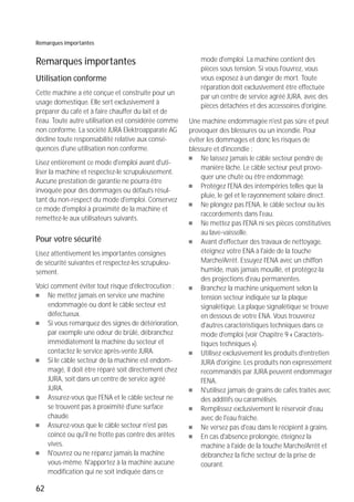 62
Remarques importantes
Remarques importantes
Utilisation conforme
Cette machine a été conçue et construite pour un
usage domestique. Elle sert exclusivement à
préparer du café et à faire chauffer du lait et de
l'eau. Toute autre utilisation est considérée comme
non conforme. La société JURA Elektroapparate AG
décline toute responsabilité relative aux consé-
quences d'une utilisation non conforme.
Lisez entièrement ce mode d'emploi avant d'uti-
liser la machine et respectez-le scrupuleusement.
Aucune prestation de garantie ne pourra être
invoquée pour des dommages ou défauts résul-
tant du non-respect du mode d'emploi. Conservez
ce mode d'emploi à proximité de la machine et
remettez-le aux utilisateurs suivants.
Pour votre sécurité
Lisez attentivement les importantes consignes
de sécurité suivantes et respectez-les scrupuleu-
sement.
Voici comment éviter tout risque d'électrocution :
U Ne mettez jamais en service une machine
endommagée ou dont le câble secteur est
défectueux.
U Si vous remarquez des signes de détérioration,
par exemple une odeur de brûlé, débranchez
immédiatement la machine du secteur et
contactez le service après-vente JURA.
U Si le câble secteur de la machine est endom-
magé, il doit être réparé soit directement chez
JURA, soit dans un centre de service agréé
JURA.
U Assurez-vous que l'ENA et le câble secteur ne
se trouvent pas à proximité d'une surface
chaude.
U Assurez-vous que le câble secteur n'est pas
coincé ou qu'il ne frotte pas contre des arêtes
vives.
U N'ouvrez ou ne réparez jamais la machine
vous-même. N'apportez à la machine aucune
modification qui ne soit indiquée dans ce
mode d'emploi. La machine contient des
pièces sous tension. Si vous l'ouvrez, vous
vous exposez à un danger de mort. Toute
réparation doit exclusivement être effectuée
par un centre de service agréé JURA, avec des
pièces détachées et des accessoires d'origine.
Une machine endommagée n'est pas sûre et peut
provoquer des blessures ou un incendie. Pour
éviter les dommages et donc les risques de
blessure et d'incendie :
U Ne laissez jamais le câble secteur pendre de
manière lâche. Le câble secteur peut provo-
quer une chute ou être endommagé.
U Protégez l'ENA des intempéries telles que la
pluie, le gel et le rayonnement solaire direct.
U Ne plongez pas l'ENA, le câble secteur ou les
raccordements dans l'eau.
U Ne mettez pas l'ENA ni ses pièces constitutives
au lave-vaisselle.
U Avant d'effectuer des travaux de nettoyage,
éteignez votre ENA à l'aide de la touche
Marche/Arrêt. Essuyez l'ENA avec un chiffon
humide, mais jamais mouillé, et protégez-la
des projections d'eau permanentes.
U Branchez la machine uniquement selon la
tension secteur indiquée sur la plaque
signalétique. La plaque signalétique se trouve
en dessous de votre ENA. Vous trouverez
d'autres caractéristiques techniques dans ce
mode d'emploi (voir Chapitre 9 « Caractéris-
tiques techniques »).
U Utilisez exclusivement les produits d'entretien
JURA d'origine. Les produits non expressément
recommandés par JURA peuvent endommager
l'ENA.
U N'utilisez jamais de grains de cafés traités avec
des additifs ou caramélisés.
U Remplissez exclusivement le réservoir d'eau
avec de l'eau fraîche.
U Ne versez pas d'eau dans le récipient à grains.
U En cas d'absence prolongée, éteignez la
machine à l'aide de la touche Marche/Arrêt et
débranchez la fiche secteur de la prise de
courant.
 