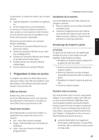 63
1 Préparation et mise en service
pt
es
nl
it
fr
ru
en
de
Les personnes, y compris les enfants, qui, en raison
de leurs
U capacités physiques, sensorielles ou cognitives,
ou
U de leur inexpérience ou méconnaissance,
ne sont pas en mesure d'utiliser la machine en
toute sécurité, ne sont autorisées à faire fonction-
ner cette dernière que sous la surveillance ou sur
l'ordre d'une personne responsable.
Mesures de sécurité relatives à la cartouche
filtrante CLARIS Blue :
U Conservez les cartouches filtrantes hors de
portée des enfants.
U Stockez les cartouches filtrantes au sec, dans
leur emballage fermé.
U Protégez les cartouches filtrantes de la chaleur
et du rayonnement solaire direct.
U N'utilisez jamais une cartouche filtrante
endommagée.
U N'ouvrez jamais une cartouche filtrante.
1 Préparation et mise en service
Ce chapitre vous donne les informations néces-
saires pour utiliser votre ENA sans problème. Vous
allez préparer votre ENA pas à pas pour pouvoir
savourer votre premier café.
JURA sur Internet
Rendez-nous visite sur Internet.
Sur le site JURA (www.jura.com), vous trouverez
des informations intéressantes et actuelles sur
votre ENA et tout ce qui concerne le café.
Visuel texte tricolore
Votre ENA possède un visuel texte tricolore. La
signification des couleurs des textes est la
suivante :
U Vert : votre ENA est prête à l'emploi.
U Rouge : l'ENA demande une intervention de
l'utilisateur.
U Jaune : vous vous trouvez en mode de
programmation.
Installation de la machine
Lors de l'installation de votre ENA, respectez les
consignes suivantes :
U Placez la machine sur une surface horizontale
insensible à l'eau.
U Choisissez l'emplacement de votre ENA de
sorte qu'elle soit à l'abri de toute source de
chaleur excessive. Veillez à ce que les fentes
d'aération ne soient pas obstruées.
Remplissage du récipient à grains
ATTENTION
Les grains de café traités avec des additifs (par
exemple du sucre), le café moulu ou le café
lyophilisé endommagent le broyeur.
T Remplissez le récipient à grains uniquement
de grains de café non traités.
T Retirez le couvercle protecteur d'arôme du
récipient à grains.
T Retirez les impuretés ou corps étrangers
éventuellement présents dans le récipient à
grains.
T Remplissez le récipient à grains de grains de
café.
T Fermez le récipient à grains.
Première mise en service
Lors de la première mise en service, vous pouvez
indiquer si vous souhaitez utiliser votre ENA avec
ou sans cartouche filtrante CLARIS Blue. Nous
recommandons d'utiliser la cartouche filtrante
lorsque la dureté de l'eau est égale ou supérieure
à 10° dH. Si vous ne connaissez pas la dureté de
l'eau utilisée, vous pouvez d'abord la déterminer
(voir Chapitre 1 « Préparation et mise en service –
Détermination de la dureté de l'eau »).
E La touche Marche/Arrêt sert également
d'interrupteur d'alimentation. Lorsque l'ENA
est éteinte, elle ne consomme aucun courant
en mode veille.
 