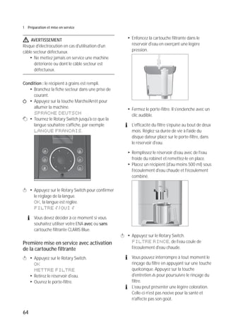 64
1 Préparation et mise en service
J AVERTISSEMENT
Risque d'électrocution en cas d'utilisation d'un
câble secteur défectueux.
T Ne mettez jamais en service une machine
détériorée ou dont le câble secteur est
défectueux.
Condition : le récipient à grains est rempli.
T Branchez la fiche secteur dans une prise de
courant.
Q T Appuyez sur la touche Marche/Arrêt pour
allumer la machine.
SPRACHE DEUTSCH
g T Tournez le Rotary Switch jusqu'à ce que la
langue souhaitée s'affiche, par exemple
LANGUE FRANCAIS.
k T Appuyez sur le Rotary Switch pour confirmer
le réglage de la langue.
OK, la langue est réglée.
FILTRE p / OUI p
E Vous devez décider à ce moment si vous
souhaitez utiliser votre ENA avec ou sans
cartouche filtrante CLARIS Blue.
Première mise en service avec activation
de la cartouche filtrante
k T Appuyez sur le Rotary Switch.
OK
METTRE FILTRE
T Retirez le réservoir d'eau.
T Ouvrez le porte-filtre.
T Enfoncez la cartouche filtrante dans le
réservoir d'eau en exerçant une légère
pression.
T Fermez le porte-filtre. Il s'enclenche avec un
clic audible.
E L'efficacité du filtre s'épuise au bout de deux
mois. Réglez sa durée de vie à l'aide du
disque dateur placé sur le porte-filtre, dans
le réservoir d'eau.
T Remplissez le réservoir d'eau avec de l'eau
froide du robinet et remettez-le en place.
T Placez un récipient (d'au moins 500 ml) sous
l'écoulement d'eau chaude et l'écoulement
combiné.
k T Appuyez sur le Rotary Switch.
FILTRE RINCE, de l'eau coule de
l'écoulement d'eau chaude.
E Vous pouvez interrompre à tout moment le
rinçage du filtre en appuyant sur une touche
quelconque. Appuyez sur la touche
d'entretien c pour poursuivre le rinçage du
filtre.
E L'eau peut présenter une légère coloration.
Celle-ci n'est pas nocive pour la santé et
n'affecte pas son goût.
micro 9
 