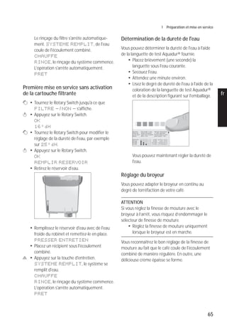 65
1 Préparation et mise en service
pt
es
nl
it
fr
ru
en
de
Le rinçage du filtre s'arrête automatique-
ment. SYSTEME REMPLIT, de l'eau
coule de l'écoulement combiné.
CHAUFFE
RINCE, le rinçage du système commence.
L'opération s'arrête automatiquement.
PRET
Première mise en service sans activation
de la cartouche filtrante
g T Tournez le Rotary Switch jusqu'à ce que
FILTRE - / NON - s'affiche.
k T Appuyez sur le Rotary Switch.
OK
16°dH
g T Tournez le Rotary Switch pour modifier le
réglage de la dureté de l'eau, par exemple
sur 25°dH.
k T Appuyez sur le Rotary Switch.
OK
REMPLIR RESERVOIR
T Retirez le réservoir d'eau.
T Remplissez le réservoir d'eau avec de l'eau
froide du robinet et remettez-le en place.
PRESSER ENTRETIEN
T Placez un récipient sous l'écoulement
combiné.
c T Appuyez sur la touche d'entretien.
SYSTEME REMPLIT, le système se
remplit d'eau.
CHAUFFE
RINCE, le rinçage du système commence.
L'opération s'arrête automatiquement.
PRET
Détermination de la dureté de l'eau
Vous pouvez déterminer la dureté de l'eau à l'aide
de la languette de test Aquadur® fournie.
T Placez brièvement (une seconde) la
languette sous l'eau courante.
T Secouez l'eau.
T Attendez une minute environ.
T Lisez le degré de dureté de l'eau à l'aide de la
coloration de la languette de test Aquadur®
et de la description figurant sur l'emballage.
Vous pouvez maintenant régler la dureté de
l'eau.
Réglage du broyeur
Vous pouvez adapter le broyeur en continu au
degré de torréfaction de votre café.
ATTENTION
Si vous réglez la finesse de mouture avec le
broyeur à l’arrêt, vous risquez d’endommager le
sélecteur de finesse de mouture.
T Réglez la finesse de mouture uniquement
lorsque le broyeur est en marche.
Vous reconnaîtrez le bon réglage de la finesse de
mouture au fait que le café coule de l'écoulement
combiné de manière régulière. En outre, une
délicieuse crème épaisse se forme.
 