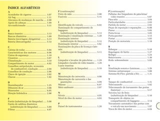 ÍNDICE ALFABÉTICO
A                                                                F (continuação)                                                  P (continuação)
Acendedor de cigarros ....................... 3.07               Freio de mão ....................................... 2.08        Palhetas dos limpadores de pára-brisa/
Air bag ................................................ 1.11    Fusíveis .............................................. 5.15       vidro traseiro .................................. 5.07
Alavanca de mudanças de marcha .... 2.08                                                                                          Pára-sóis ............................................. 3.04
Apoio de cabeças ................................ 1.09           I                                                                Particularidades ................................. 2.03
Ar-condicionado ................................ 3.11            Identificação do veículo ..................... 6.02              Partida do motor ................................. 2.02
                                                                 Iluminação do compartimento de                                   Peças de reposição e reparações ........ 6.08
B                                                                bagagens:                                                        Pneus .................................................. 5.05
Banco traseiro ..................................... 3.13           (substituição de lâmpadas) ............. 5.13                 Porta-luvas .......................................... 3.05
Bancos dianteiros ............................... 1.09           Iluminação e sinalização externas ..... 1.28                     Porta-pacotes ...................................... 3.15
Bateria (reciclagem obrigatória) ......... 5.13                  Iluminação interior:                                             Portas .................................................. 1.03
Bateria (descarregada) ........................ 5.14                (substituição de lâmpadas) ............. 5.12                 Posição do motorista .......................... 1.18
                                                                 Iluminação interior ............................ 3.02
C                                                                Iluminações da placa de licença e late-                          R
Calotas de rodas .................................. 5.04         rais:                                                            Reboque .............................................. 5.18
Características dos motores ............... 6.06                    (substituição de lâmpadas) ............. 5.11                 Regulagem de faróis ........................... 1.27
Cintos de segurança ............................ 1.10                                                                             Relógio ................................................ 1.24
Cinzeiros ............................................. 3.07     L                                                                Retrovisores ........................................ 1.30
Climatização ....................................... 3.10        Limpador e lavador de pára-brisa ...... 1.29                     Roda sobressalente ........................... 5.02
Compartimento do motor ................... 4.02                  Limpador e lavador de vidro traseiro ... 1.29
Conselhos antipoluição, economia                                 Luzes traseiras                                                  S
   de combustível, condução ............. 2.04                     (substituição de lâmpadas) ............. 5.10                  Sinalização sonora e luminosa ........... 1.26
Conselhos de condução ...................... 2.06                                                                                 Sistema antiarranque ......................... 1.08
Chave de ignição ................................ 2.02           M                                                                Sistema Hi-Flex: partida a frío ..... .... 1.31
Chaves ................................................ 1.02     Manutenção da carroceria .................. 4.08
                                                                 Manutenção da carroceria e das                                   T
D                                                                  guarnições ....................................... 4.09        Tanque de combustível ...................... 1.31
Desembaçador .................................... 1.25           Massas ................................................ 6.07     Telecomando ...................................... 1.02
Difusores de ar .................................... 3.08        Meio ambiente .................................... 2.07          Telecomando de travamento das portas
Dimensões .......................................... 6.05                                                                           (baterias) ......................................... 5.17
Direção hidráulica .............................. 2.08           N                                                                Terceira luz de freio
                                                                 Níveis .................................................. 4.05     (substituição de lâmpadas) ............. 5.10
F                                                                Nível de óleo do motor ....................... 4.03              Transporte de objetos no
Faróis (substituição de lâmpadas) ..... 5.08                                                                                        compartimento de bagagens ........... 3.14
Faróis de neblina dianteiros                                     P                                                                Travamento automático das portas com
  (substituição de lâmpadas) ............. 5.09                  Painel de instrumentos ...................... 1.20                 o veículo em movimento ................ 1.07
Filtros ................................................. 4.07                                                                    Troca de óleo do motor ....................... 4.04
 