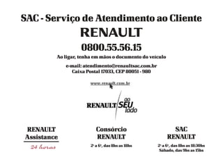SAC - Serviço de Atendimento ao Cliente


                   0800.55.56.15
         Ao ligar, tenha em mãos o documento do veículo
             e-mail: atendimento@renaultsac.com.br
               Caixa Postal 17033, CEP 80051 - 980




RENAULT                   Consórcio                         SAC
Assistance                RENAULT                         RENAULT
                       2a a 6a, das 8hs as 18hs      2a a 6a, das 8hs as 18:30hs
                                                      Sábado, das 9hs as 15hs
 