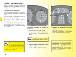 SISTEMA ANTIARRANQUE
Impede a partida do veículo por quem não
disponha da chave codificada de ignição
entregue com o veículo.

Princípio de funcionamento
O veículo fica automaticamente protegido
alguns segundos após retirar a chave do       1
contato.
                                                                                                 1
Ao ligar a ignição, o indicador 1 acende-se
fixo e se apaga segundos depois.
O veículo reconheceu o código e a partida
já é possível.
Se o código da chave de ignição não é re-
conhecido pelo veículo, o indicador 1 pis-
ca indefinidamente e o veículo não pode
dar a partida.
                                                  Indicador vinculado ao sistema an-                 • Indicador de anomalia de funciona-
                                                  tiarranque                                           mento
                                                                                                       Após ligar a ignição, se o indicador 1
                                                  • Indicador de proteção do veículo
                                                                                                       continuar intermitente, é sinal de ano-
                                                    Alguns segundos após desligar a igni-
                                                                                                       malia de funcionamento do sistema.
                                                    ção, o indicador 1 pisca permanente-
                                                    mente.


                                                            O veículo só estará protegido
                                                            após retirar a chave do contato.

                                                                                                       Se acontecer de a chave codificada de
         Quaisquer intervenção ou mo-
                                                                                                       ignição falhar, utilize a segunda chave
         dificação do sistema antiarran-          • Indicador de funcionamento do sistema              (entregue com o veículo). Se esta últi-
         que (caixas eletrônicas, chicote           Ao ligar a ignição, o indicador 1 se acen-         ma não estiver disponível, consulte
         etc) podem ser perigosas, de-              de fixo, e apaga-se segundos depois.               imperativamente um Concessionário
 vendo ser efetuadas por pessoal qualifi-
                                                                                                       Renault, o único habilitado a intervir
 cado da Rede Renault.
                                                                                                       no sistema antiarranque.



1.08
 