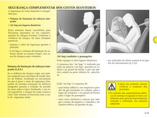 SEGURANÇA COMPLEMENTAR DOS CINTOS DIANTEIROS
A segurança do cinto dianteiro é comple-
tada por:

• Sistema de limitação de esforços inte-
  grado
• Air bag nos lugares dianteiros

Estes sistemas foram concebidos para
funcionar separados ou em conjunto,
quando de choques frontais. Conforme a
violência do choque, há duas situações
possíveis:
- Apenas o cinto de segurança garante a
  proteção.
- 0 Air bag e o sistema de limitação de es-
  forços atuam ao mesmo tempo, nos ca-
  sos de choques mais violentos.              Air bag condutor e passageiro
                                              Pode equipar os dois lugares dianteiros.      - um indicador de alerta comum 1 no qua-
                                                                                              dro de instrumentos (p 1.12).
                                              A presença dos “air bags” é indicada por
Sistema de limitação de esforços inte-        meio da palavra “air bag”, gravada no vo-
grado (L.E.I.)                                lante e no painel de bordo, e por um ade-
                                              sivo colado na parte inferior do pára-bri-
Se a violência do choque exigir, um siste-
                                              sa.
ma composto por uma barra de torção den-
tro da bobina, localizada no mecanismo
em que é preso o cinto de segurança (cha-
mados de Sistema Limitação de Esforços        Cada “air bag” é composto de:                           • Após um acidente, mande
Integrado) permite a redução da pressão       - uma bolsa inflável e seu respectivo gera-               verificar o conjunto das
do cinto sobre o tórax, limitando, a um ní-     dor de gás montados no volante, para o                  proteções.
vel suportável, o choque do corpo contra o      lugar do condutor, e no painel de bordo,     • O controle das características elétri-
cinto. Este sistema só funciona com o cin-      para o lugar do passageiro;                    cas do sistema de ignição só deve ser
to de segurança atado.
                                              - uma caixa eletrônica comum que inte-           efetuado pelo pessoal especialmente
                                                gra o sensor de impacto e comanda o de-        treinado e utilizando um material
                                                tonador elétrico do gerador de gás;            adaptado.



                                                                                                                                  1.11
 