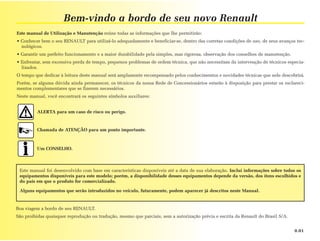 Bem-vindo a bordo de seu novo Renault
Este manual de Utilização e Manutenção reúne todas as informações que lhe permitirão:
• Conhecer bem o seu RENAULT para utilizá-lo adequadamente e beneficiar-se, dentro das corretas condições de uso, de seus avanços tec-
  nológicos.
• Garantir um perfeito funcionamento e a maior durabilidade pela simples, mas rigorosa, observação dos conselhos de manutenção.
• Enfrentar, sem excessiva perda de tempo, pequenos problemas de ordem técnica, que não necessitam da intervenção de técnicos especia-
  lizados.
O tempo que dedicar à leitura deste manual será amplamente recompensado pelos conhecimentos e novidades técnicas que nele descobrirá.
Porém, se alguma dúvida ainda permanecer, os técnicos da nossa Rede de Concessionários estarão à disposição para prestar os esclareci-
mentos complementares que se fizerem necessários.
Neste manual, você encontrará os seguintes símbolos auxiliares:


         ALERTA para um caso de risco ou perigo.


         Chamada de ATENÇÃO para um ponto importante.



         Um CONSELHO.



 Este manual foi desenvolvido com base em características disponíveis até a data de sua elaboração. Inclui informações sobre todos os
 equipamentos disponíveis para este modelo; porém, a disponibilidade desses equipamentos depende da versão, dos itens escolhidos e
 do país em que o produto for comercializado.

 Alguns equipamentos que serão introduzidos no veículo, futuramente, podem aparecer já descritos neste Manual.


Boa viagem a bordo de seu RENAULT.
São proibidas quaisquer reprodução ou tradução, mesmo que parciais, sem a autorização prévia e escrita da Renault do Brasil S/A.


                                                                                                                                   0.01
 