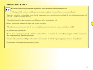 CINTOS DE SEGURANÇA

         As informações que seguem dizem respeito aos cintos dianteiros e traseiros do veículo.

         • Não é permitida nenhuma modificação nas instalações originais dos cintos, bancos e respectivas fixações.

 • Para casos específicos (ex. instalação de um cinto de segurança no banco central traseiro, instalação de uma cadeira para crianças etc),
   consulte o seu Concessionário Renault.

 • Não utilize dispositivos que possam provocar folgas nos cintos (molas, pinças etc).

 • Nunca passe o cinto por baixo do braço nem por trás das costas.

 • Não utilize o mesmo cinto para mais de uma pessoa (não abrace com o cinto uma criança que tenha ao colo).7

 • O cinto não deve estar torcido.

 • Depois de um acidente grave, mande substituir os cintos utilizados no momento do acidente. De modo geral, substitua os cintos sem-
   pre que apresentarem qualquer deformação.

 • Ao repor o banco traseiro, certifique-se do correto posicionamento do cinto de segurança para que funcione adequadamente.

 • Se necessário, reajuste a posição e a tensão do cinto.




                                                                                                                                        1.15
 