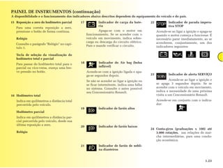 PAINEL DE INSTRUMENTOS (continuação)
A disponibilidade e o funcionamento dos indicadores abaixo descritos dependem do equipamento do veículo e do país.
15 Reposição a zero do hodômetro parcial     17           Indicador de carga da bate-       22           Indicador de parada impera-
                                                          ria                                            tiva STOP
   Para uma correta reposição a zero,
   pressione o botão de forma contínua.                   Apaga-se com o motor em                Acende-se ao ligar a ignição e apaga-se
                                                  funcionamento. Se se acender com o             quando o motor começa a funcionar. É
   Relógio                                        veículo em movimento, indica sobre-            necessário parar imediatamente, ao se
                                                  carga ou descarga do circuito elétrico.        acenderem, conjuntamente, um dos
   Consulte o parágrafo "Relógio" no capí-
                                                  Pare e mande verificar o circuito.             indicadores seguintes:
   tulo 1.

   Tecla de seleção da visualização do
   hodômetro total e parcial
   Para passar do hodômetro total para o     18           Indicador do Air bag (bolsa
   parcial ou vice-versa, exerça uma bre-                 inflável)
   ve pressão no botão.                           Acende-se com a ignição ligada e apa-
                                                  ga-se segundos depois.                    23           Indicador de alerta SERVIÇO

                                                  Se não se acender ao ligar a ignição ou                  Acende-se ao ligar a ignição e
                                                  se ficar intermitente, indica uma falha        se apaga 3 segundos depois. Se se
                                                  no sistema. Consulte o antes possível          acender com o veículo em movimento,
                                                  seu Concessionário Renault.                    indica a necessidade de uma próxima
16 Hodômetro total                                                                               visita a um Concessionário Renault.
   Indica em quilômetros a distância total                                                       Acende-se em conjunto com o indica-
   percorrida pelo veículo.                                                                      dor:
                                             19           Indicador de faróis altos
   Hodômetro parcial
   Indica em quilômetros a distância par-
   cial percorrida pelo veículo, desde sua
   última reposição a zero.
                                             20           Indicador de faróis baixos
                                                                                            24 Conta-giros (graduações x 100) até
   Relógio                                                                                     3.000 rotações, nas relações de mar-
                                                                                               cha intermediárias, para uma condu-
                                                                                               ção econômica.
                                             21           Indicador de faróis de nebli-
                                                          na dianteiros


                                                                                                                                    1.23
 