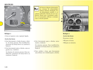 RELÓGIO
                                                          Se houver alguma interrupção
                                                          no sistema de alimentação
                                                          elétrica (bateria desligada, fio
                                                          de alimentação cortado...), os
                                                 valores indicados deixam de ser con-        3
                                                 fiáveis. Nesse caso, é prudente confe-
                                                 rir, e se necessário, efetuar a correção
                                                 com o veículo parado.                       H
                                                                                             M

                                            2
                                            1


Relógio 1                                                                                        Relógio 3
A hora só aparece com a ignição ligada.                                                          Acerto das horas
                                                                                                 Pressione a tecla:
Acerto das horas
                                                                                                 • H para as horas.
• Gire brevemente o botão 2 para a direi-       • Gire brevemente para a direita, nova-
  ta. As horas piscam. Para modificá-las,         mente, o botão 2.                              • M para os minutos.
  pressione de forma breve ou contínua o
                                                 Os minutos piscam. Para modificá-los,
  botão 2.
                                                 pressione de forma breve ou contínua o
• Gire brevemente para a direita, uma se-        botão 2.
  gunda vez, o botão 2.
                                                • Para validar a hora, gire brevemente
 As dezenas de minuto piscam. Para mo-
                                                  uma última vez o botão 2 para a direita.
 dificá-las, pressione de forma breve ou
 contínua o botão 2.




1.24
 