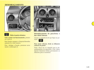 DESEMBAÇAMENTO




                                              2

                                          1

                                                  Desembaçamento do pára-brisa e
       Vidro traseiro térmico                     dos vidros laterais
Com o motor em funcionamento, pressio-            Acione o comando 2 até que fique na po-
ne a tecla 1.                                     sição:
Essa função assegura a limpeza/desemba-
çamento do vidro traseiro.
                                                  Para maior eficácia, feche os difusores
Para desligar a função, pressione nova-           centrais do painel.
mente o interruptor 1.
                                                  Todo o fluxo de ar é dirigido para os de-
                                                  sembaçadores do pára-brisa e dos vidros
                                                  laterais dianteiros (dirija previamente os
                                                  difusores para os mesmos).




                                                                                               1.25
 