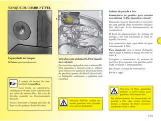 TANQUE DE COMBUSTÍVEL
                                                                                              Sistema de partida a frío:
                                                                                              Reservatório de gasolina para veículos
                                                                                              com sistema Hi-Flex (gasolina e álcool)
                                            1
                                                                                              Mantenha sempre abastecido o reservató-
                                                                                              rio para partida a frio 1 somente com gaso-
                                                                                              lina aditivada. Evite derramamiento de
                                                                                              combustível.
                                                                                              O local de abastecimento do sistema de
                                                                                              partida a frio está localizado ao lado es-
                                                                                              querdo do motor.
                                                                                              Este reservatório tem capacidade de apro-
                                                                                              ximadamente 1 litro.
                                                                                              Para abastecer: com o motor desligado,
                                                                                              abra o capô e remova a tampa do reserva-
                                                                                              tório 1.
Capacidade do tanque:                           Veículos com sistema Hi-Flex (gasoli-         Complete o reservatório do sistema de
50 litros aproximadamente.                      na e álcool)                                  partida a frio somente com gasolina aditi-
                                                Nos veículos equipados com o sistema Hi-      vada, evitando o derramamento.
                                                Flex (gasolina e álcool) pode-se utilizar     Recoloque a tampa do reservatório.
                                                uma mistura em qualquer proporção tanto
                                                de gasolina quanto de álcool (álcool etíli-   Feche o capô.
                                                co hidratado carburante e gasolina sem
                                                chumbo).
         A tampa do tanque de com-
         bustível é específica.
          Caso tenha de substituí-la,                                                                   Veículos Hi-Flex: mantenha
 certifique-se de que a está substituindo                                                               sempre o reservatório para
 por outra do mesmo tipo. Em caso de                                                                    partida a frio abastecido.
 dúvida, consulte un Concessionário
 Renault.                                                                                      No abastecimento do reservatório de
                                                          Veículos Hi-Flex: utilize so-        partida a frio, caso ocorra derrama-
 Nunca manuseie a tampa próximo de                        mente gasolina sem chumbo            mento, o sistema de dreno escoará o
 fogo ou de qualquer fonte de calor.                      e/ou álcool hidratado.               combustível até o chão.



                                                                                                                                    1.31
 