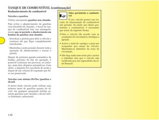 TANQUE DE COMBUSTÍVEL (continuação)
Reabastecimento de combustível
                                                       Odor persistente a combustí-
Veículos a gasolina                                    vel
Utilize unicamente gasolina sem chumbo.                 O seu veículo possui um cir-
                                               cuito de alimentação de combustível
Para evitar o abastecimento de gasolina        sob pressão. Se sentir um cheiro per-
com tetraetilo de chumbo, o bocal do tan-      sistente a combustível, é necessário
que de combustível tem um estrangula-          que actue da seguinte forma:
mento que só permite o abastecimento em
bombas de gasolina sem chumbo.                 • Pare o veículo (de acordo com as
                                                 condições de circulação) e desligue a
- Introduza a pistola para abrir a válvula e     ignição.
  continue até que fique completamente
  introduzida.                                 • Active o sinal de «perigo» e peça aos
                                                 ocupantes que saiam do veículo.
- Mantenha-a nesta posição durante toda a        Mantenha-os afastados da zona de
  operação de abastecimento e acione a           circulação.
  pistola.
                                               • Não faça nada nem tente pôr o motor
Depois da primeira parada automática da          a trabalhar sem que o veículo seja
bomba, próximo do fim da operação, é             verificado por um especialista da re-
possível continuar até provocar, no máxi-        de Renault.
mo, mais dois disparos automáticos. Com
efeito, o depósito foi concebido de modo a
dispor de um volume de expansão que de-
ve ser preservado.

Veículos com sistema Hi-Flex (gasolina e
álcool)
O motor deste veículo pode utilizar uma
mistura tanto de gasolina quanto de ál-
cool, em qualquer proporção (utilize so-
mente gasolina sem chumbo e álcool etíli-
co hidratado carburante).




1.32
 