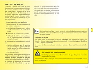 PARTICULARIDADES
Chamamos a atenção para o fato de que o       possível, ao seu Concessionário Renault,
desrespeito às normas de antipoluição po-     para a execução dos reparos necessários.
de provocar problemas com as autorida-
                                              Para evitar estes incidentes, siga as indica-
des. Além disso, a substituição de peças
                                              ções de manutenção especificadas no ma-
do motor, do sistema de alimentação e do
                                              nual de "Garantia e Manutenção" do veí-
escape por outras não especificadas pelo
                                              culo.
fabricante pode pôr em dúvida a confor-
midade de seu veículo em relação às nor-
mas antipoluição.

• Versões a gasolina com catalisador
  Certas condições de funcionamento de
  seu veículo, tais como:
  • circulação prolongada com o indica-
    dor de nível mínimo de combustível
    aceso;                                              Não estacione nem ligue o motor em locais onde substâncias ou materiais com-
                                                        bustíveis, como ervas e folhas secas, possam entrar em contato com o sistema
  • utilização de gasolina com chumbo;
                                                        de escape quente.
  • utilização de aditivos para lubrifican-
    tes ou combustíveis não recomenda-         Problemas da partida
    dos pela Renault;                          Para evitar danos no catalisador do veículo, não insista com tentativas de partida (uti-
ou anomalias de funcionamento, tais co-        lizando o sistema de partida, empurrando ou puxando o veículo), sem antes identificar
mo:                                            a causa e reparar o problema.
  • ignição defeituosa, falta de gasolina      Se a causa não for detectada, não tente dar a partida e chame um Concessionário Re-
    ou velas desligadas, provocando fal-       nault.
    has de ignição ou irregularidades du-
    rante a condução;
  • perda de potência;                                     Não trafegue por zonas inundadas
provocam um aquecimento excessivo do                       Não trafegue por zonas inundadas se a altura da água ultrapassar a borda in-
catalisador, diminuindo a sua eficácia e                   ferior do aro das rodas.
podendo inclusive provocar a sua des-
truição ou avarias térmicas no veículo.        A inobservância desta indicação pode causar danos ao motor eou catalisador, não co-
                                               bertos em garantia.
Se constatar as anomalias de funciona-
mento acima descritas, dirija-se, logo que


                                                                                                                                    2.03
 