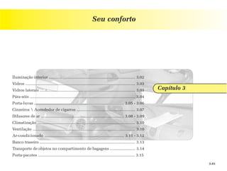 Seu conforto




Iluminação interior .............................................................................. 3.02
Vidros ................................................................................................... 3.03
Vidros laterais ...................................................................................... 3.03       Capítulo 3
Pára-sóis ............................................................................................... 3.04
Porta-luvas ................................................................................. 3.05 - 3.06
Cinzeiros  Acendedor de cigarros ..................................................... 3.07
Difusores de ar ........................................................................... 3.08 - 3.09
Climatização ........................................................................................ 3.10
Ventilação ............................................................................................ 3.10
Ar-condicionado ........................................................................ 3.11 - 3.12
Banco traseiro ...................................................................................... 3.13
Transporte de objetos no compartimento de bagagens ....................... 3.14
Porta-pacotes ....................................................................................... 3.15

                                                                                                                               3.01
 