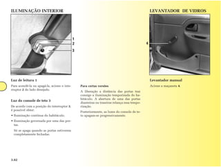 ILUMINAÇÃO INTERIOR                                                                                LEVANTADOR DE VIDROS




                                             1
                                             2                                                 4
                                             3




Luz de leitura 1                                                                                   Levantador manual
Para acendê-la ou apagá-la, acione o inte-       Para certas versões                               Acione a maçaneta 4.
rruptor 2 do lado desejado.
                                                 A liberação a distância das portas traz
                                                 consigo a iluminação temporizada do ha-
                                                 bitáculo. A abertura de uma das portas
Luz do console de teto 3
                                                 dianteiras ou traseiras relança essa tempo-
De acordo com a posição do interruptor 3,        rização.
é possível obter:
                                                 Posteriormente, as luzes do console de te-
• Iluminação contínua do habitáculo.             to apagam-se progressivamente.
• Iluminação governada por uma das por-
  tas.
 Só se apaga quando as portas estiverem
 completamente fechadas.




3.02
 