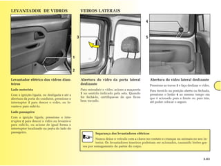 LEVANTADOR DE VIDROS                                 VIDROS LATERAIS

                                                                                                  4



                                                 3                                                5




                                             1


                                             2

Levantador elétrico dos vidros dian-                 Abertura do vidro da porta lateral               Abertura do vidro lateral deslizante
teiros                                               deslizante                                       Pressione as travas 5 e faça deslizar o vidro.
Lado motorista                                       Para entreabrir o vidro, acione a maçaneta       Para travá-lo na posição aberta ou fechada,
                                                     3 no sentido indicado pela seta. Quando          pressione o botão 4 ao mesmo tempo em
Com a ignição ligada, ou desligada e até a
                                                     for fechá-lo, certifique-se de que ficou         que é acionado para a frente ou para trás,
abertura da porta do condutor, pressione o
                                                     bem travado.                                     até poder colocar o seguro.
interruptor 1 para descer o vidro, ou le-
vante-o para subi-lo.
Lado passageiro
Com a ignição ligada, pressione o inte-
rruptor 2 para descer o vidro ou levante-o
para subi-lo, ou acione de igual forma o
interruptor localizado na porta do lado do
passageiro.                                                    Segurança dos levantadores elétricos
                                                               Nunca deixe o veículo com a chave no contato e crianças ou animais no seu in-
                                                               terior. Os levantadores traseiros poderiam ser acionados, causando lesões gra-
                                                      ves por esmagamento de partes do corpo.



                                                                                                                                               3.03
 