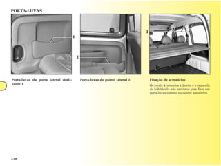 PORTA-LUVAS



                                                                                 3
                                      1




                                          2




Porta-luvas da porta lateral desli-           Porta-luvas do painel lateral 2.       Fixação de acessórios
zante 1                                                                              Os locais 3, situados à direita e à esquerda
                                                                                     do habitáculo, são previstos para fixar um
                                                                                     porta-luvas interno ou outros acessórios.




3.06
 