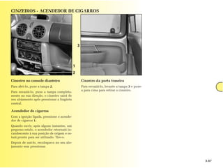 CINZEIROS - ACENDEDOR DE CIGARROS




                                                3




                                            1
                                            2

Cinzeiro no console dianteiro                       Cinzeiro da porta traseira
Para abri-lo, puxe a tampa 2.                       Para esvaziá-lo, levante a tampa 3 e puxe-
                                                    a para cima para retirar o cinzeiro.
Para esvaziá-lo, puxe a tampa completa-
mente na sua direção, o cinzeiro sairá de
seu alojamento após pressionar a lingüeta
central.

Acendedor de cigarros
Com a ignição ligada, pressione o acende-
dor de cigarros 1.
Quando ouvir, após alguns instantes, um
pequeno estalo, o acendedor retornará in-
candescente à sua posição de origem e es-
tará pronto para ser utilizado. Tire-o.
Depois de usá-lo, recoloque-o no seu alo-
jamento sem pressionar.



                                                                                                 3.07
 