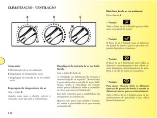 CLIMATIZAÇÃO - VENTILAÇÃO
                                                                                           Distribuição do ar no ambiente
                                                                                           Gire o botão A.
                  A                       B                         C
                                                                                           • Posição
                                                                                           Todo o fluxo de ar é dirigido para os difu-
                                                                                           sores do painel de bordo.



                                                                                           • Posição
                                                                                           O fluxo de ar é dirigido para os difusores
                                                                                           do painel de bordo e para os pés dos ocu-
                                                                                           pantes dianteiros e traseiros.



                                                                                           • Posição
                                                                                           O fluxo de ar é distribuído entre todos os
Comandos                                      Regulagem da entrada de ar no habi-          difusores, desembaçadores dos vidros lat-
                                              táculo                                       erais dianteiros, desembaçadores do pára-
A Distribuição do ar no ambiente                                                           brisa e os pés de todos os ocupantes.
B Regulagem da temperatura do ar              Gire o botão C de 0 a 3.

C Regulagem da entrada de ar no habitá-       A ventilação no habitáculo do veículo é
  culo                                        denominada de "ar soprado". O ventilador
                                              é quem determina a entrada de ar no habi-    • Posição
                                              táculo, tendo a velocidade do veículo        Para maior eficácia, feche os difusores
Regulagem da temperatura do ar                muito pouca influência sobre a quantida-     centrais do painel de bordo e oriente os
                                              de de ar que entra no habitáculo.            difusores laterais para os vidros laterais.
Gire o botão B.
                                              Esse fato contribui para a estabilidade da   Todo o fluxo de ar é dirigido para os de-
Quanto mais para a direita estiver o          temperatura no habitáculo.                   sembaçadores do pára-brisa e dos vidros
comando, mais alta será a temperatura.
                                              Quanto mais para cima estiver o coman-       laterais dianteiros.
                                              do, maior a quantidade de ar que entrará
                                              no habitáculo.


3.10
 