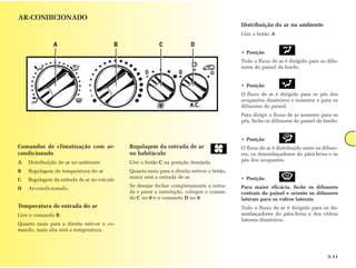 AR-CONDICIONADO
                                                                                          Distribuição do ar no ambiente
                                                                                          Gire o botão A.

              A                         B                C             D
                                                                                          • Posição
                                                                                          Todo o fluxo de ar é dirigido para os difu-
                                                                                          sores do painel de bordo.


                                                                                          • Posição
                                                                                          O fluxo de ar é dirigido para os pés dos
                                                                                          ocupantes dianteiros e traseiros e para os
                                                                                          difusores do painel.
                                                                                          Para dirigir o fluxo de ar somente para os
                                                                                          pés, feche os difusores do painel de bordo.


                                                                                          • Posição
Comandos de climatização com ar-            Regulagem da entrada de ar                    O fluxo de ar é distribuído entre os difuso-
condicionado                                no habitáculo                                 res, os desembaçadores do pára-brisa e os
A   Distribuição do ar no ambiente          Gire o botão C na posição desejada.           pés dos ocupantes.

B   Regulagem da temperatura do ar          Quanto mais para a direita estiver o botão,
                                            maior será a entrada de ar.                   • Posição
C   Regulagem da entrada de ar no veículo
                                            Se desejar fechar completamente a entra-      Para maior eficácia, feche os difusores
D   Ar-condicionado.
                                            da e parar a instalação, coloque o coman-     centrais do painel e oriente os difusores
                                            do C no 0 e o comando D no 0.                 laterais para os vidros laterais.
Temperatura de entrada do ar                                                              Todo o fluxo de ar é dirigido para os de-
Gire o comando B.                                                                         sembaçadores do pára-brisa e dos vidros
                                                                                          laterais dianteiros.
Quanto mais para a direita estiver o co-
mando, mais alta será a temperatura.




                                                                                                                                 3.11
 