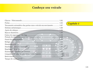 Conheça seu veículo



Chaves - Telecomando.................................................................................. 1.02
Portas............................................................................................................ 1.03
                                                                                                                          Capítulo 1
Travamento automático das portas com o veículo em movimento ............. 1.07
Sistema antiarranque.................................................................................... 1.08
Apoio de cabeças .......................................................................................... 1.09
Bancos dianteiros.......................................................................................... 1.09
Cintos de segurança - Air bag........................................................................1.10
Posição do motorista..................................................................................... 1.18
Painel de instrumentos................................................................................. 1.20
Relógio .......................................................................................................... 1.24
Desembaçador............................................................................................... 1.25
Sinalização sonora e luminosa..................................................................... 1.26
Regulagem de faróis...................................................................................... 1.27
Iluminação e sinalização externas................................................................ 1.28
Limpador e lavador de pára-brisa / vidro traseiro........................................ 1.29
Retrovisores.................................................................................................. 1.30
Tanque de combustível................................................................................. 1.31



                                                                                                                                       1.01
 