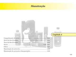 Manutenção




                                                                                                                        Capítulo 4
Compartimento do motor ......................................................................... 4.02
Nível de óleo do motor ............................................................................. 4.03
Troca de óleo do motor ............................................................................. 4.04
Níveis .............................................................................................. 4.05 - 4.07
Filtros ........................................................................................................ 4.07
Manutenção da carroceria ........................................................................ 4.08
Manutenção da carroceria e das guarnições ............................................ 4.09

                                                                                                                                     4.01
 
