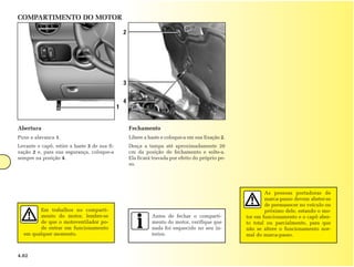 COMPARTIMENTO DO MOTOR

                                                  2




                                                  3

                                                  4
                                              1


Abertura                                              Fechamento
Puxe a alavanca 1.                                    Libere a haste e coloque-a em sua fixação 2.
Levante o capô, retire a haste 3 de sua fi-           Desça a tampa até aproximadamente 20
xação 2 e, para sua segurança, coloque-a              cm da posição de fechamento e solte-a.
sempre na posição 4.                                  Ela ficará travada por efeito do próprio pe-
                                                      so.




                                                                                                             As pessoas portadoras de
                                                                                                             marca-passo devem abster-se
                                                                                                             de permanecer no veículo ou
        Em trabalhos no comparti-                                                                            próximo dele, estando o mo-
        mento do motor, lembre-se                               Antes de fechar o comparti-          tor em funcionamento e o capô aber-
        de que o motoventilador po-                             mento do motor, verifique que        to total ou parcialmente, para que
        de entrar em funcionamento                              nada foi esquecido no seu in-        não se altere o funcionamento nor-
  em qualquer momento.                                          terior.                              mal do marca-passo.



4.02
 