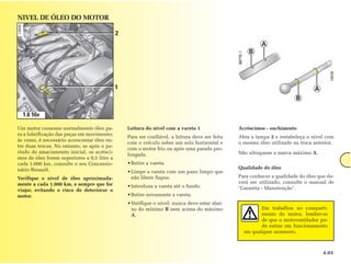 NIVEL DE ÓLEO DO MOTOR

                                              2
                                                                                                          A
                                                                                                     B




                                              1                                                                                  A
                                                                                                                         B

  1.6 16v

Um motor consome normalmente óleo pa-             Leitura do nível com a vareta 1                Acréscimos - enchimento
ra a lubrificação das peças em movimento;
                                                  Para ser confiável, a leitura deve ser feita   Abra a tampa 2 e restabeleça o nível com
às vezes, é necessário acrescentar óleo en-
                                                  com o veículo sobre um solo horizontal e       o mesmo óleo utilizado na troca anterior.
tre duas trocas. No entanto, se após o pe-
                                                  com o motor frio ou após uma parada pro-
ríodo de amaciamento inicial, os acrésci-                                                        Não ultrapasse a marca máximo A.
                                                  longada.
mos de óleo forem superiores a 0,5 litro a
cada 1.000 km, consulte o seu Concessio-          • Retire a vareta.
nário Renault.                                                                                   Qualidade do óleo
                                                  • Limpe a vareta com um pano limpo que
Verifique o nível de óleo aproximada-               não libere fiapos.                           Para conhecer a qualidade do óleo que de-
mente a cada 1.000 km, e sempre que for                                                          verá ser utilizado, consulte o manual de
                                                  • Introduza a vareta até o fundo.              "Garantia - Manutenção".
viajar, evitando o risco de deteriorar o
motor.                                            • Retire novamente a vareta.
                                                  • Verifique o nível: nunca deve estar abai-
                                                    xo do mínimo B nem acima do máximo                    Em trabalhos no comparti-
                                                    A.                                                    mento do motor, lembre-se
                                                                                                          de que o motoventilador po-
                                                                                                          de entrar em funcionamento
                                                                                                   em qualquer momento.



                                                                                                                                     4.03
 