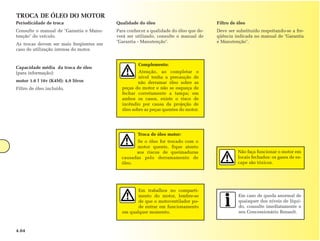 TROCA DE ÓLEO DO MOTOR
Periodicidade de troca                   Qualidade do óleo                           Filtro de óleo
Consulte o manual de "Garantia e Manu-   Para conhecer a qualidade do óleo que de-   Deve ser substituído respeitando-se a fre-
tenção" do veículo.                      verá ser utilizado, consulte o manual de    qüência indicada no manual de "Garantia
                                         "Garantia - Manutenção".                    e Manutenção".
As trocas devem ser mais freqüentes em
caso de utilização intensa do motor.


                                                   Complemento:
Capacidade média da troca de óleo
(para informação):                                 Atenção, ao completar o
                                                   nível tenha a precaução de
motor 1.6 l 16v (K4M): 4,9 litros                  não derramar óleo sobre as
Filtro de óleo incluído.                   peças do motor e não se esqueça de
                                           fechar corretamente a tampa; em
                                           ambos os casos, existe o risco de
                                           incêndio por causa da projeção de
                                           óleo sobre as peças quentes do motor.




                                                   Troca de óleo motor:
                                                 Se o óleo for trocado com o
                                                 motor quente, fique atento
                                                 aos riscos de queimaduras                     Não faça funcionar o motor em
                                           causadas pelo derramamento de                       locais fechados: os gases de es-
                                           óleo.                                               cape são tóxicos.




                                                  Em trabalhos no comparti-
                                                  mento do motor, lembre-se                    Em caso de queda anormal de
                                                  de que o motoventilador po-                  quaisquer dos níveis de líqui-
                                                  de entrar em funcionamento                   do, consulte imediatamente o
                                           em qualquer momento.                                seu Concessionário Renault.



4.04
 