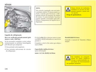 NÍVEIS
                                                    NOTA                                                  Nunca devem ser realizados
                                                                                                          trabalhos no circuito de refri-
                                                    Seu veículo é equipado com um moto-
                                                                                                          geração quando o motor esti-
                                                    ventilador elétrico. É desnecessário re-
                                                                                                          ver quente.
                                                    duzir a marcha para favorecer a refri-
                                                    geração através do aumento da rotação          Perigo de queimaduras.
                                                    do motor. O motoventilador funciona
                                                    apenas quando é necessário para esta-
                                                    bilizar a temperatura do líquido de re-
                                               1    frigeração.




Líquido de refrigeração
Deve ser verificado periodicamente (pelo           O nível a frio deve situar-se entre as mar-   Periodicidade de troca
menos a cada 1.000 km).                            cas MINI e MAXI indicadas no vaso de ex-
                                                                                                 Consulte o manual de "Garantia e Manu-
                                                   pansão 1.
Se for necessário completar o nível, utilize                                                     tenção".
exclusivamente os produtos homologados             Complete o nível a frio antes que atinja a
pela Renault que asseguram:                        marca MINI.
• Uma proteção anticongelante.
• Uma proteção anticorrosão do circuito            Capacidades médias de troca
  de refrigeração.                                 (para informação)
                                                   motor 1.6 l 16v (K4M): 6,0 litros

                                                                                                         Em trabalhos no comparti-
                                                                                                         mento do motor, lembre-se
                                                                                                         de que o motoventilador po-
                                                                                                         de entrar em funcionamento
                                                                                                   em qualquer momento.



4.06
 