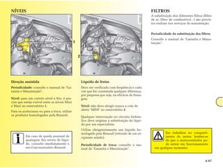 NÍVEIS                                                                                               FILTROS
                                                                                                     A substituição dos diferentes filtros (filtro
                                                                                                     de ar, filtro de combustível...) são previs-
                                                                                                     tos realizar nos serviços de manutenção.


                                                                                                     Periodicidade da substituição dos filtros
                                                                                                     Consulte o manual de "Garantia e Manu-
                                               1                                                     tenção".



                                                   2




Direção assistida                                      Líquido de freios
Periodicidade: consulte o manual de "Ga-               Deve ser verificado com freqüência e cada
rantia e Manutenção".                                  vez que for constatada qualquer diferença,
                                                       por pequena que seja, na eficácia de frena-
Nível: para um correto nível a frio, é pre-            gem.
ciso que esteja visível entre os níveis Mini
e Maxi no reservatório 1.                              Nível: não deve atingir nunca a cota de
                                                       alerta "MINI" no reservatório 2.
Para os acréscimos ou para a troca, utilize
os produtos homologados pela Renault.
                                                       Qualquer intervenção no circuito hidráu-
                                                       lico deve originar a substituição do líqui-
                                                       do por um especialista.
                                                       Utilize obrigatoriamente um líquido ho-
                                                       mologado pela Renault (retirado de um re-             Em trabalhos no comparti-
          Em caso de queda anormal de                  cipiente selado).                                     mento do motor, lembre-se
          quaisquer dos níveis de líqui-                                                                     de que o motoventilador po-
          do, consulte imediatamente o                 Periodicidade de troca: consulte o ma-                de entrar em funcionamento
          seu Concessionário Renault.                  nual de "Garantia e Manutenção".                em qualquer momento.



                                                                                                                                             4.07
 