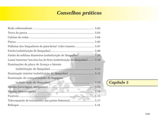 Conselhos práticos

Roda sobressalente ............................................................................... 5.02
Troca de pneus ...................................................................................... 5.03
Calotas de rodas .................................................................................... 5.04
Pneus ..................................................................................................... 5.05
Palhetas dos limpadores de pára-brisa/ vidro traseiro ........................ 5.07
Faróis (substituição de lâmpadas) ........................................................ 5.08
Faróis de neblina dianteiros (substituição de lâmpadas) .................... 5.09
Luzes traseiras/ terceira luz de freio (substituição de lâmpadas) ........ 5.10
Iluminações da placa de licença e laterais
         (substituição de lâmpadas) ........................................................ 5.11
Iluminação interior (substituição de lâmpadas) ................................. 5.12
Iluminação do compartimento de bagagens
         (substituição de lâmpadas) ........................................................ 5.13                  Capítulo 5
Bateria (reciclagem obrigatória) ........................................................... 5.13
Bateria (descarregada) .......................................................................... 5.14
Fusíveis ................................................................................................. 5.15
Telecomando de travamento das portas (baterias) ............................... 5.17
Reboque ................................................................................................ 5.18


                                                                                                                                5.01
 