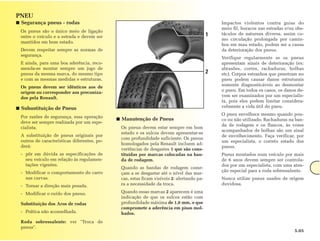 PNEU
■ Segurança pneus - rodas                                                                      Impactos violentos contra guias do
                                                                                               meio fil, buracos nas estradas e/ou obs-
 Os pneus são o único meio de ligação
                                                                                           1   táculos de natureza diversa, assim co-
 entre o veículo e a estrada e devem ser
                                                                                               mo circulação prolongada por camin-
 mantidos em bom estado.
                                                                                               hos em mau estado, podem ser a causa
 Devem respeitar sempre as normas de                                                           da deterioração dos pneus.
 segurança.
                                                                                               Verifique regularmente se os pneus
 E ainda, para uma boa aderência, reco-                                                        apresentam sinais de deterioração (ex:
 menda-se montar sempre um jogo de                                                             abrasões, cortes, rachaduras, bolhas
 pneus da mesma marca, do mesmo tipo                                                       2   etc). Corpos estranhos que penetram no
 e com as mesmas medidas e estruturas.                                                         pneu podem causar danos estruturais
 Os pneus devem ser idênticos aos de                                                           somente diagnosticáveis ao desmontar
 origem ou corresponder aos preconiza-                                                         o pneu. Em todos os casos, os danos de-
 dos pela Renault.                                                                             vem ser examinados por um especialis-
                                                                                               ta, pois eles podem limitar considera-
■ Subustituição de Pneus                                                                       velmente a vida útil do pneu.
                                                                                               O pneu envelhece mesmo quando pou-
 Por razões de segurança, essa operação
                                             ■ Manutenção de Pneus                             co ou não utilizado. Rachaduras na ban-
 deve ser sempre realizada por um espe-
                                                                                               da de rodagem e os flancos, às vezes
 cialista.                                    Os pneus devem estar sempre em bom
                                                                                               acompanhados de bolhas são um sinal
                                              estado e os sulcos devem apresentar-se
 A substituição de pneus originais por                                                         de envelhecimento. Faça verificar, por
                                              com profundidade suficiente. Os pneus
 outros de características diferentes, po-                                                     um especialista, o correto estado dos
                                              homologados pela Renault incluem ad-
 derá:                                                                                         pneus.
                                              vertências de desgastes 1 que são cons-
 - pôr em dúvida as especificações de         tituídas por marcas colocadas na ban-            Pneus montados num veículo por mais
   seu veículo em relação às regulamen-       da de rodagem.                                   de 6 anos devem sempre ser controla-
   tações vigentes.                                                                            dos por um especialista, com uma aten-
                                              Quando as bandas de rodagem come-
 - Modificar o comportamento do carro                                                          ção especial para a roda sobressalente.
                                              çam a se desgastar até o nível das mar-
   nas curvas.                                cas, estas ficam visíveis 2: alertando pa-       Nunca utilize pneus usados de origem
 - Tornar a direção mais pesada.              ra a necessidade da troca.                       duvidosa.

 - Modificar o ruído dos pneus.               Quando essas marcas 2 aparecem é uma
                                              indicação de que os sulcos estão com
 Substituição dos Aros de rodas               profundidade máxima de 1,6 mm, o que
                                              compromete a aderência em pisos mol-
 - Prática não aconselhada.                   hados.
 Roda sobressalente: ver "Troca de
 pneus".
                                                                                                                                  5.05
 
