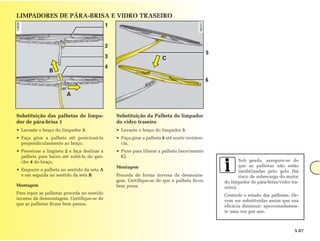 LIMPADORES DE PÁRA-BRISA E VIDRO TRASEIRO
                                             1


                                             2
                                                                                                 5
                                             3                          C
                                             4
               B
                                                                                                 6

                        A


Substituição das palhetas do limpa-              Substituição da Palheta do limpador
dor de pára-brisa 1                              do vidro traseiro
• Levante o braço do limpador 3.                 • Levante o braço do limpador 5.
• Faça girar a palheta até posicioná-la          • Faça girar a palheta 6 até sentir resisten-
  perpendicularmente ao braço.                     cia.
• Pressione a lingüeta 2 e faça deslizar a       • Puxe para liberar a palheta (movimento
  palheta para baixo até soltá-la do gan-          C).
  cho 4 do braço.                                                                                            Sob geada, assegure-se de
                                                 Montagem                                                    que as palhetas não estão
• Empurre a palheta no sentido da seta A                                                                     imobilizadas pelo gelo (há
  e em seguida no sentido da seta B.             Proceda de forma inversa da desmonta-                       risco de sobrecarga do motor
                                                 gem. Certifique-se de que a palheta ficou           do limpador de pára-brisa/vidro tra-
Montagem                                         bem presa.                                          seiro).
Para repor as palhetas proceda no sentido                                                            Controle o estado das palhetas. De-
inverso da desmontagem. Certifique-se de                                                             vem ser substituídas assim que sua
que as palhetas ficam bem presas.                                                                    eficácia diminuir: aproximadamen-
                                                                                                     te uma vez por ano.



                                                                                                                                       5.07
 