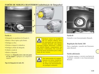 FARÓIS DE NEBLINA DIANTEIROS (substituição de lâmpadas)




                                              2


                                          1
                                                                                             B

                                              3
                                          A

                                          1

Faróis A                                                                                         Faróis B
• Desaperte os parafusos de fixação 1.                                                           Consulte o seu Concessionário Renault.
                                                          Qualquer reparo ou modifica-
• Retire o bloco óptico pela frente.                      ção no sistema elétrico deve
• Desligue os fios.                                       ser executado por um Conces-
                                                          sionário Renault: uma ligação          Regulação dos faróis A/B
• Extraia a tampa 2, rodando-a.                   incorreta poderia deteriorar a instala-
                                                                                                 Para a regulação, consulte um Concessio-
• Desligue a ficha da lâmpada.                    ção elétrica (fiação, componentes, em
                                                                                                 nário Renault.
                                                  particular o alternador). Ali, você dis-
• Liberte a mola 3.                               porá das peças necessárias para a adap-
• Retire a lâmpada.                               tação de seu veículo.
                                                                                                 Faróis adicionais
• Segure na lâmpada nova com um pano
  ou um papel e aplique-a no respectivo                                                          Se desejar equipar o veículo com faróis de
  suporte.                                                 Nas intervenções no compar-           “neblina”, consulte o seu Concessionário
                                                           timento do motor, lembre-se           Renault.
                                                           de que o motoventilador po-
Tipo de lâmpada de iodo: H1                                de entrar em funcionamento
                                                           em qualquer momento.



                                                                                                                                      5.09
 