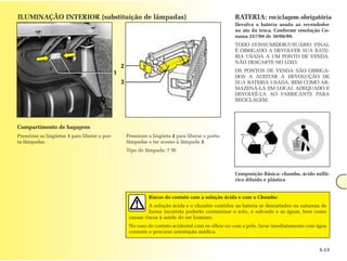 ILUMINAÇÃO INTERIOR (substituição de lâmpadas)                                                        BATERIA: reciclagem obrigatória
                                                                                                      Devolva a bateria usada ao revendedor
                                                                                                      no ato da troca. Conforme resolução Co-
                                                                                                      nama 257/99 de 30/06/99.
                                                                                                      TODO CONSUMIDOR/USUÁRIO FINAL
                                                                                                      É OBRIGADO A DEVOLVER SUA BATE-
                                                                                                      RIA USADA A UM PONTO DE VENDA.
                                                                                                      NÃO DESCARTE NO LIXO.
                                                   2
                                                                                                      OS PONTOS DE VENDA SÃO OBRIGA-
                                               1
                                                                                                      DOS A ACEITAR A DEVOLUÇÃO DE
                                                   3                                                  SUA BATERIA USADA, BEM COMO AR-
                                                                                                      MAZENÁ-LA EM LOCAL ADEQUADO E
                                                                                                      DEVOLVÊ-LA AO FABRICANTE PARA
                                                                                                      RECICLAGEM.




Compartimento de bagagens
Pressione as lingüetas 1 para liberar o por-           Pressione a lingüeta 2 para liberar o porta-
ta-lâmpadas.                                           lâmpadas e ter acesso à lâmpada 3.
                                                       Tipo de lâmpada: 7 W.



                                                                                                      Composição Básica: chumbo, ácido sulfú-
                                                                                                      rico diluído e plástico


                                                                 Riscos do contato com a solução ácida e com o Chumbo:
                                                                 A solução ácida e o chumbo contidos na bateria se descartados na natureza de
                                                                 forma incorreta poderão contaminar o solo, o sub-solo e as águas, bem como
                                                        causar riscos à saúde do ser humano.
                                                        No caso de contato acidental com os olhos ou com a pele, lavar imediatamente com água
                                                        corrente e procurar orientação médica.


                                                                                                                                         5.13
 
