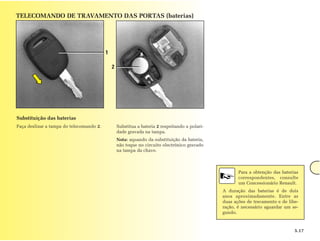 TELECOMANDO DE TRAVAMENTO DAS PORTAS (baterias)




                                          1

                                              2




Substituição das baterias
Faça deslizar a tampa do telecomando 2.           Substitua a bateria 2 respeitando a polari-
                                                  dade gravada na tampa.
                                                  Nota: aquando da substituição da bateria,
                                                  não toque no circuito electrónico gravado
                                                  na tampa da chave.



                                                                                                       Para a obtenção das baterias
                                                                                                       correspondentes, consulte
                                                                                                       um Concessionário Renault.
                                                                                                A duração das baterias é de dois
                                                                                                anos aproximadamente. Entre as
                                                                                                duas ações de travamento e de libe-
                                                                                                ração, é necessário aguardar um se-
                                                                                                gundo.



                                                                                                                                 5.17
 