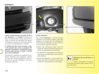 REBOQUE




                                              1                                                 3
                                                                                                    2



Utilize exclusivamente os pontos de fixa-         Versão Sportway
ção dianteiro 1 e traseiro 2 (nunca os
                                                  Nas versões Sportway o anel de reboque
itens da transmissão). Esses pontos de fi-
                                                  dianteiro 1 se encontra coberto pela capa
xação só devem ser utilizados em tração;
                                                  plástica 3. A mesma deve ser retirada pre-
em nenhum caso devem servir para levan-
                                                  viamente para utilização do anel. Para is-
tar direta ou indiretamente o veículo.
                                                  so, proceda da seguinte maneira:
O volante não deve estar travado, a cha-
                                                  • Insira uma ferramenta (tipo chave de
ve de ignição deve estar na posição "M"
                                                    fenda) na ranhura marcada na parte su-
(ignição), permitindo a sinalização (luzes
                                                    perior da capa plastica (ver flecha).
de freio, pisca-piscas). À noite, o veículo
deve estar iluminado.                             • Ao destravar a capa plástica, a mesma fi-
                                                    cará presa ao parachoque pela extremi-
É imperativo respeitar as condições de re-
                                                    dade inferior.
boque definidas pela legislação vigente
                                                                                                               Utilização de um elevador na
em cada país. Nunca ultrapasse o peso re-         • Assim que finalizar o uso do anel de re-
                                                                                                               oficina:
bocável do veículo. Consulte o seu Con-             boque, proceda no sentido inverso para
cessionário Renault.                                recolocar a capa plástica em seu lugar.                    Utilize unicamente os pontos
                                                                                                        de apoio previstos pelos nossos Servi-
                                                                                                        ços Técnicos.



5.18
 