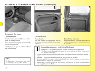ABERTURA E FECHAMENTO DAS PORTAS (continuação)




                                                                                                2

                                                                                                    2


                                             1




Travamento das portas
Comando elétrico                                 Comando manual
Permite o comando simultâneo das fecha-          Porta dianteira                                        Porta lateral deslizante
duras de todas as portas.                        Pelo lado externo, utilize a chave; pelo la-           Pelo lado externo, utilize a chave; pelo la-
Trave pressionando a parte oposta à da fi-       do interno, pressione o botão 2 com a por-             do interno, pressione o botão 2 com a por-
gura do interruptor 1.                           ta fechada.                                            ta fechada.

Certifique-se de que os botões 2 ficam                      Recomendações sobre a porta lateral deslizante
bem introduzidos.
                                                             A abertura e o fechamento da porta exigem algumas precauções de uso :
                                                             - Verifique que nenhuma pessoa, parte do corpo, animal ou objeto esteja expos-
                                                               tos durante a manobra.
                                                  -   Utilize única e exclusivamente as maçanetas internas e externas para fazer deslizar a
                                                      porta.
                                                  -   Manobre a porta com precaução, tanto ao abri-la como ao fechá-la.
 NOTA                                             -   Atenção, quando o veículo estiver estacionado em declive, abra a porta completa-
 Na dianteira, o travamento não pode                  mente até a sua posição de travamento.
 ser realizado com as portas abertas.             -   Sempre que o veículo estiver em movimento, certifique-se de que a porta deslizante
                                                      está completamente fechada.


1.04
 