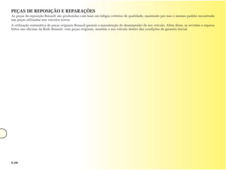 PEÇAS DE REPOSIÇÃO E REPARAÇÕES
As peças de reposição Renault são produzidas com base em rídigos critérios de qualidade, mantendo por isso o mesmo padrão encontrado
nas peças utilizadas nos veículos novos.
A utilização sistemática de peças originais Renault garante a manutenção do desempenho de seu veículo. Além disso, as revisões e reparos
feitos nas oficinas da Rede Renault, com peças originais, mantêm o seu veículo dentro das condições de garantia inicial.




6.08
 