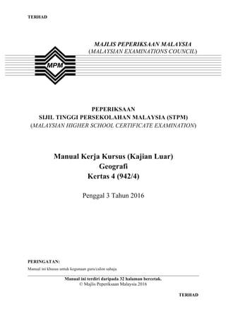 TERHAD
1 TERHAD
PEPERIKSAAN
SIJIL TINGGI PERSEKOLAHAN MALAYSIA (STPM)
(MALAYSIAN HIGHER SCHOOL CERTIFICATE EXAMINATION)
Manual Kerja Kursus (Kajian Luar)
Geografi
Kertas 4 (942/4)
Penggal 3 Tahun 2016
PERINGATAN:
Manual ini khusus untuk kegunaan guru/calon sahaja.
__________________________________________________________________________________
Manual ini terdiri daripada 32 halaman bercetak.
© Majlis Peperiksaan Malaysia 2016
MAJLIS PEPERIKSAAN MALAYSIA
(MALAYSIAN EXAMINATIONS COUNCIL)
 