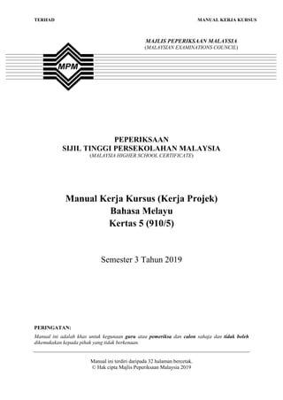 TERHAD MANUAL KERJA KURSUS
PEPERIKSAAN
SIJIL TINGGI PERSEKOLAHAN MALAYSIA
(MALAYSIA HIGHER SCHOOL CERTIFICATE)
Manual Kerja Kursus (Kerja Projek)
Bahasa Melayu
Kertas 5 (910/5)
Semester 3 Tahun 2019
PERINGATAN:
Manual ini adalah khas untuk kegunaan guru atau pemeriksa dan calon sahaja dan tidak boleh
dikemukakan kepada pihak yang tidak berkenaan.
Manual ini terdiri daripada 32 halaman bercetak.
© Hak cipta Majlis Peperiksaan Malaysia 2019
MAJLIS PEPERIKSAAN MALAYSIA
(MALAYSIAN EXAMINATIONS COUNCIL)
 