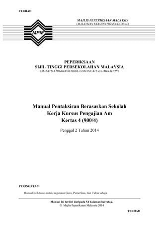 1
TERHAD
TERHAD
PEPERIKSAAN
SIJIL TINGGI PERSEKOLAHAN MALAYSIA
(MALAYSIA HIGHER SCHOOL CERTIFICATE EXAMINATION)
Manual Pentaksiran Berasaskan Sekolah
Kerja Kursus Pengajian Am
Kertas 4 (900/4)
Penggal 2 Tahun 2014
PERINGATAN:
Manual ini khusus untuk kegunaan Guru, Pemeriksa, dan Calon sahaja.
Manual ini terdiri daripada 54 halaman bercetak.
Majlis Peperiksaan Malaysia 2014
MAJLIS PEPERIKSAAN MALAYSIA
(MALAYSIAN EXAMINATIONS COUNCIL)
 