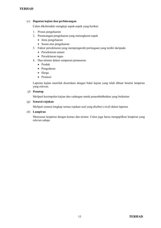 TERHAD
13 TERHAD
(e) Dapatan kajian dan perbincangan
Calon dikehendaki mengkaji aspek-aspek yang berikut:
1. Proses pengeluaran
2. Perancangan pengeluaran yang merangkumi aspek
 Jenis pengeluaran
 Susun atur pengeluaran
3. Faktor persekitaran yang mempengaruhi perniagaan yang terdiri daripada:
 Persekitaran umum
 Persekitaran tugas
4. Dua elemen dalam campuran pemasaran
 Produk
 Pengedaran
 Harga
 Promosi
Laporan kajian mestilah disertakan dengan bukti kajian yang telah dibuat beserta lampiran
yang relevan.
(f) Penutup
Meliputi kesimpulan kajian dan cadangan untuk penambahbaikan yang berkaitan
(g) Senarai rujukan
Meliputi senarai lengkap semua rujukan asal yang disebut (cited) dalam laporan
(h) Lampiran
Menyusun lampiran dengan kemas dan teratur. Calon juga harus mengepilkan lampiran yang
relevan sahaja
 