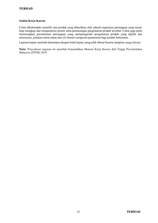 TERHAD
15 TERHAD
Soalan Kerja Kursus
Calon dikehendaki memilih satu produk yang dihasilkan oleh sebuah organisasi perniagaan yang sesuai
bagi mengkaji dan menganalisis proses serta perancangan pengeluaran produk tersebut. Calon juga perlu
menerangkan persekitaran perniagaan yang mempengaruhi pengeluaran produk yang dipilih dan
seterusnya, jelaskan mana-mana dua (2) elemen campuran pemasaran bagi produk berkenaan.
Laporan kajian mestilah disertakan dengan bukti kajian yang telah dibuat beserta lampiran yang relevan.
Nota: Penyediaan tugasan ini mestilah berpandukan Manual Kerja Kursus Sijil Tinggi Persekolahan
Malaysia (STPM) 2019.
 