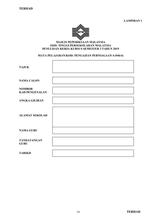TERHAD
16 TERHAD
LAMPIRAN 1
MAJLIS PEPERIKSAAN MALAYSIA
SIJIL TINGGI PERSEKOLAHAN MALAYSIA
PENULISAN KERJA KURSUS SEMESTER 3 TAHUN 2019
MATA PELAJARAN/KOD: PENGAJIAN PERNIAGAAN 4 (946/4)
TAJUK
NAMA CALON
NOMBOR
KAD PENGENALAN
ANGKA GILIRAN
ALAMAT SEKOLAH
NAMA GURU
TANDATANGAN
GURU
TARIKH
 