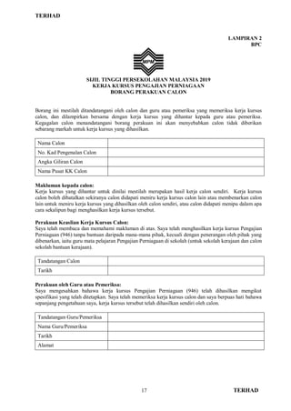 TERHAD
17 TERHAD
LAMPIRAN 2
BPC
SIJIL TINGGI PERSEKOLAHAN MALAYSIA 2019
KERJA KURSUS PENGAJIAN PERNIAGAAN
BORANG PERAKUAN CALON
Borang ini mestilah ditandatangani oleh calon dan guru atau pemeriksa yang memeriksa kerja kursus
calon, dan dilampirkan bersama dengan kerja kursus yang dihantar kepada guru atau pemeriksa.
Kegagalan calon menandatangani borang perakuan ini akan menyebabkan calon tidak diberikan
sebarang markah untuk kerja kursus yang dihasilkan.
Nama Calon
No. Kad Pengenalan Calon
Angka Giliran Calon
Nama Pusat KK Calon
Makluman kepada calon:
Kerja kursus yang dihantar untuk dinilai mestilah merupakan hasil kerja calon sendiri. Kerja kursus
calon boleh dibatalkan sekiranya calon didapati meniru kerja kursus calon lain atau membenarkan calon
lain untuk meniru kerja kursus yang dihasilkan oleh calon sendiri, atau calon didapati menipu dalam apa
cara sekalipun bagi menghasilkan kerja kursus tersebut.
Perakuan Keaslian Kerja Kursus Calon:
Saya telah membaca dan memahami makluman di atas. Saya telah menghasilkan kerja kursus Pengajian
Perniagaan (946) tanpa bantuan daripada mana-mana pihak, kecuali dengan penerangan oleh pihak yang
dibenarkan, iaitu guru mata pelajaran Pengajian Perniagaan di sekolah (untuk sekolah kerajaan dan calon
sekolah bantuan kerajaan).
Tandatangan Calon
Tarikh
Perakuan oleh Guru atau Pemeriksa:
Saya mengesahkan bahawa kerja kursus Pengajian Perniagaan (946) telah dihasilkan mengikut
spesifikasi yang telah ditetapkan. Saya telah memeriksa kerja kursus calon dan saya berpuas hati bahawa
sepanjang pengetahuan saya, kerja kursus tersebut telah dihasilkan sendiri oleh calon.
Tandatangan Guru/Pemeriksa
Nama Guru/Pemeriksa
Tarikh
Alamat
 