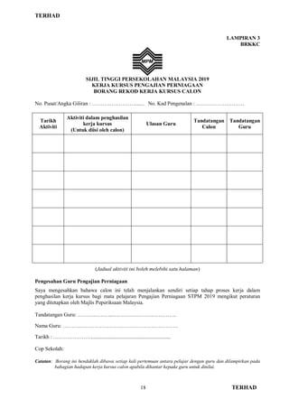 TERHAD
18 TERHAD
LAMPIRAN 3
BRKKC
SIJIL TINGGI PERSEKOLAHAN MALAYSIA 2019
KERJA KURSUS PENGAJIAN PERNIAGAAN
BORANG REKOD KERJA KURSUS CALON
No. Pusat/Angka Giliran : ……………………....... No. Kad Pengenalan : ………………………
Tarikh
Aktiviti
Aktiviti dalam penghasilan
kerja kursus
(Untuk diisi oleh calon)
Ulasan Guru
Tandatangan
Calon
Tandatangan
Guru
(Jadual aktiviti ini boleh melebihi satu halaman)
Pengesahan Guru Pengajian Perniagaan
Saya mengesahkan bahawa calon ini telah menjalankan sendiri setiap tahap proses kerja dalam
penghasilan kerja kursus bagi mata pelajaran Pengajian Perniagaan STPM 2019 mengikut peraturan
yang ditetapkan oleh Majlis Peperiksaan Malaysia.
Tandatangan Guru: ………………..………………………………
Nama Guru: ……….……………………………………………….
Tarikh : …………………............................................................
Cop Sekolah:
Catatan: Borang ini hendaklah dibawa setiap kali pertemuan antara pelajar dengan guru dan dilampirkan pada
bahagian hadapan kerja kursus calon apabila dihantar kepada guru untuk dinilai.
 