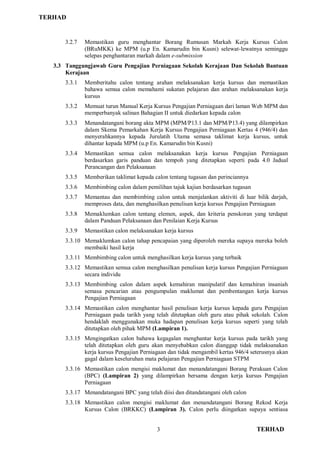TERHAD
3 TERHAD
3.2.7 Memastikan guru menghantar Borang Rumusan Markah Kerja Kursus Calon
(BRuMKK) ke MPM (u.p En. Kamarudin bin Kusni) selewat-lewatnya seminggu
selepas penghantaran markah dalam e-submission
3.3 Tanggungjawab Guru Pengajian Perniagaan Sekolah Kerajaan Dan Sekolah Bantuan
Kerajaan
3.3.1 Memberitahu calon tentang arahan melaksanakan kerja kursus dan memastikan
bahawa semua calon memahami sukatan pelajaran dan arahan melaksanakan kerja
kursus
3.3.2 Memuat turun Manual Kerja Kursus Pengajian Perniagaan dari laman Web MPM dan
memperbanyak salinan Bahagian II untuk diedarkan kepada calon
3.3.3 Menandatangani borang akta MPM (MPM/P13.1 dan MPM/P13.4) yang dilampirkan
dalam Skema Pemarkahan Kerja Kursus Pengajian Perniagaan Kertas 4 (946/4) dan
menyerahkannya kepada Jurulatih Utama semasa taklimat kerja kursus, untuk
dihantar kepada MPM (u.p En. Kamarudin bin Kusni)
3.3.4 Memastikan semua calon melaksanakan kerja kursus Pengajian Perniagaan
berdasarkan garis panduan dan tempoh yang ditetapkan seperti pada 4.0 Jadual
Perancangan dan Pelaksanaan
3.3.5 Memberikan taklimat kepada calon tentang tugasan dan perinciannya
3.3.6 Membimbing calon dalam pemilihan tajuk kajian berdasarkan tugasan
3.3.7 Memantau dan membimbing calon untuk menjalankan aktiviti di luar bilik darjah,
memproses data, dan menghasilkan penulisan kerja kursus Pengajian Perniagaan
3.3.8 Memaklumkan calon tentang elemen, aspek, dan kriteria penskoran yang terdapat
dalam Panduan Pelaksanaan dan Penilaian Kerja Kursus
3.3.9 Memastikan calon melaksanakan kerja kursus
3.3.10 Memaklumkan calon tahap pencapaian yang diperoleh mereka supaya mereka boleh
membaiki hasil kerja
3.3.11 Membimbing calon untuk menghasilkan kerja kursus yang terbaik
3.3.12 Memastikan semua calon menghasilkan penulisan kerja kursus Pengajian Perniagaan
secara individu
3.3.13 Membimbing calon dalam aspek kemahiran manipulatif dan kemahiran insaniah
semasa pencarian atau pengumpulan maklumat dan pembentangan kerja kursus
Pengajian Perniagaan
3.3.14 Memastikan calon menghantar hasil penulisan kerja kursus kepada guru Pengajian
Perniagaan pada tarikh yang telah ditetapkan oleh guru atau pihak sekolah. Calon
hendaklah menggunakan muka hadapan penulisan kerja kursus seperti yang telah
ditetapkan oleh pihak MPM (Lampiran 1).
3.3.15 Mengingatkan calon bahawa kegagalan menghantar kerja kursus pada tarikh yang
telah ditetapkan oleh guru akan menyebabkan calon dianggap tidak melaksanakan
kerja kursus Pengajian Perniagaan dan tidak mengambil kertas 946/4 seterusnya akan
gagal dalam keseluruhan mata pelajaran Pengajian Perniagaan STPM
3.3.16 Memastikan calon mengisi maklumat dan menandatangani Borang Perakuan Calon
(BPC) (Lampiran 2) yang dilampirkan bersama dengan kerja kursus Pengajian
Perniagaan
3.3.17 Menandatangani BPC yang telah diisi dan ditandatangani oleh calon
3.3.18 Memastikan calon mengisi maklumat dan menandatangani Borang Rekod Kerja
Kursus Calon (BRKKC) (Lampiran 3). Calon perlu diingatkan supaya sentiasa
 